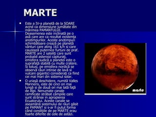 MARTE   Este a IV-a planetă de la SOARE avind ca dimensiune jumătate din mărimea PAMANTULUI. Deasemenea este inclinată pe o axă care are ca rezultat existenţa anotimpurilor. Aceste anotimpuri schimbătoare crează pe planetă vânturi care ating 161 k/h si care cauzează puternice furtuni de praf. MARTE are 2 sateliţi care sunt probabil asteroizi capturaţi, emisfera sudică a planetei este o suprafaţă stabilă cu multe cratere. Si totusi, pe emisfera nordică se observă râuri intinse de lavă si vulcani gigantici consideraţi ca fiind cei mai mari din sistemul solar. O uriaşă deschidere, numită Valles Marineris, este de cinci ori mai lungă si de două ori mai lată faţă de Alpi. Nenumate canale ramificate străbat câmpiile care sunt strânse in apropierea Ecuatorului. Aceste canale se aseamănă sistemului de râuri găsit pe PAMANT si s-ar fi putut forma când condiţiile de pe MARTE erau foarte diferite de cele de astăzi. 