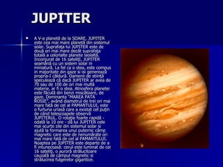 JUPITER   A V-a planetă de la SOARE, JUPITER este cea mai mare planetă din sistemul solar. Suprafaţa lui JUPITER este de două ori mai mare decât suprafaţa totală a celorlalte planete laolaltă. Inconjurat de 16 sateliţI, JUPITER seamănă cu un sistem solar in miniatură. La fel ca o stea, este compus in majoritate din gaze si isi generează propria-I căldură. Oamenii de stiinţă speculează că dacă JUPITER ar avea de 70 sau de 100 de ori mai multă materie, ar fi o stea. Atnosfera planetei este făcută din benzi miscătoare, de gaze. Dominanta “MAREA PATA ROSIE”, având diametrul de trei ori mai mare fată de cel al PAMANTULUI, este o furtuna uriasă care a existat cel puţin de când telescoapele observă JUPITERUL. O rotaţie foarte rapidă - odată la 10 ore - dă lui JUPITER cele mai scurte zile din sistemul solar si ajută la formarea unui puternic câmp magnetic care este de nenumărate ori mai mare fată de cel al PAMANTULUI. Noaptea pe JUPITER este departe de a fi intunecoasă: cerul este luminat de cei 16 sateliţi, o auroră strălucitoare cauzată de câmpul magnetic si strălucirea fulgerelor gigantice. 