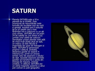 SATURN   Planeta SATURN este a VI-a planetă de la SOARE. Este inconjurat de nenumărate inele formate din bucăţele mici de rocă si gheaţă. Acestea pot fi resturile de la un satelit care a fost fărâmiţat intr-o coliziune cu un alt corp ceresc. SATURN are cel puţin 24 de sateliţi iar unii dintre ei au urmele unor astfel de coliziuni. Densitatea uriaşei planete este atât de mică incât poate pluti pe apă, un indiciu că este făcută in majoritate din gaze de hidrogen si heliu. SATURN isi generează propria-I căldură, probabil, deoarece gazele se separă in interiorul lui, printr-un proces similar celui de separare a uleului de oţet. Această separare permite gazelor să transforme o parte din energia de mişcare, energie cinetică, in căldură. SATURN are un câmp magnetic puternic a cărui poli coincid cu polii geografici. 