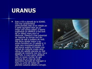URANUS   Este a VII-a planetă de la SOARE. Cea mai caracteristică particularitate este că se roteşte pe o parte ajungând doar pe un singur pol lumina solară. O teorie sugerează că URANUS a fost lovit de un obiect mare,care l-a răsturnat. Obiectul a fost pulverizat iar resturile au format nori din vapori de apă si pulbere de rocă. Mai târziu aceste resturi s-au strâns formând cei 15 sateliţi si 11 inele care inconjoară planeta. O altă teorie susţine că inelele s-au format din resturile create când câtiva din sateliţii planetei au fost zdrobiti de meteoriţi mai mici. Ca si NEPTUN, in mare parte URANUS este un ocean murdar de apă sustinut de un miez de rocă. Atmosfera formată din hidrogen si heliu cu urme de metan dă planetei culoarea albastru-cenuşie. 