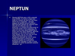 NEPTUN   Planeta NEPTUN este a VIII-a planetă de la SOARE. Cu furtuni uriaşe care suflă cu o putere de zece ori mai mare decât cea a uraganelor - aproape deajuns să spargă bariera sunetului - NEPTUN este planeta din sistemul solar bântuită de vânturile cele mai puternice. V-a rămâne de determinat ce cauzează aceste vinturi puternice. De patru ori mai mare decit PANANTUL îI puďin mai mica decit URANUS, NEPTUN probabil, nu are limite bine definite intre straturi. Are un mic miez de roca topita inconjurata de un ocean amestecat cubucaďI de roca îI noroi. Partea superioara a oceanului se gradeaza treptat intr-o atmosfera compusa din hidrogen îI heliu. O mica cantitate de metan da planetei culoarea albastruie - gri. 