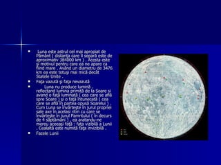 Luna este astrul cel mai apropiat de Pământ ( distanţa care îl separă este de aproximativ 384000 km ) . Acesta este şi motivul pentru care ea ne apare ca fiind mare . Având un diametru de 3476 km ea este totuşi mai mică decât Statele Unite . Faţa vazută şi faţa nevazută Luna nu produce lumină . reflectand lumina primită de la Soare si avand o faţă luminată ( cea care se află spre Soare ) şi o faţă întunecată ( cea care se află în partea opusă Soarelui ) . Cum Luna se învârteşte în jurul propriei sale axe în acelasi ritm cu care se învârteşte în jurul Pamntului ( în decurs de 4 săptămâni ) , ea aratandu-ne mereu aceeaşi faţă : faţa vizibilă a Lunii . Cealaltă este numită faţa invizibilă . Fazele Lunii 