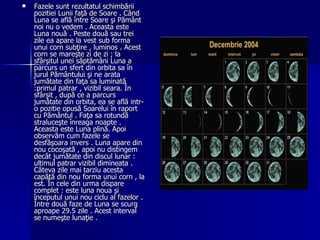 Fazele sunt rezultatul schimbării pozitiei Lunii faţă de Soare . Când Luna se află între Soare şi Pământ noi nu o vedem . Aceasta este Luna nouă . Peste două sau trei zile ea apare la vest sub forma unui corn subţire , luminos . Acest corn se mareşte zi de zi ; la sfârşitul unei săptămâni Luna a parcurs un sfert din orbita sa în jurul Pământului şi ne arata jumătate din faţa sa luminată :primul patrar , vizibil seara. În sfârşit , după ce a parcurs jumătate din orbita, ea se află intr-o pozitie opusă Soarelui în raport cu Pământul . Faţa sa rotundă straluceşte înreaga noapte . Aceasta este Luna plină. Apoi observăm cum fazele se desfăşoara invers . Luna apare din nou cocoşată , apoi nu distingem decât jumătate din discul lunar : ultimul patrar vizibil dimineata . Câteva zile mai tarziu acesta capătă din nou forma unui corn , la est. În cele din urma dispare complet : este luna noua şi începutul unui nou ciclu al fazelor . Între două faze de Luna se scurg aproape 29.5 zile . Acest interval se numeşte lunaţie . 