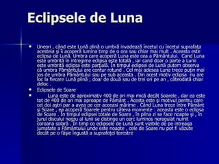 Eclipsele de Luna Uneori , când este Lună plină o umbră invadează încetul cu încetul suprafaţa acesteia şi îi acoperă lumina timp de o ora sau chiar mai mult . Aceasta este eclipsa de Lună. Umbra care acoperă Luna este cea a Pământului.  Cand Luna este umbrită în intregime eclipsa este totală , iar cand doar o parte a Lunii este umbrită eclipsa este parţială. În timpul eclipsei de Lună putem observa că umbra Pământului are contur rotund . Cel mai adesea Luna trece puţin mai jos de umbra Pământului sau pe sub aceasta . Din acest motiv eclipsa  nu are loc la fiecare Lună plină ; doar de două sau de trei ori pe an , câteodată chiar deloc .  Eclipsele de Soare Luna este de aproximativ 400 de ori mai mică decât Soarele , dar ea este tot de 400 de ori mai aproape de Pământ . Acesta este şi motivul pentru care cei doi aştri par a avea pe cer aceeasi mărime . Când Luna trece între Pământ şi Soare , ea acoperă Soarele pentru câteva momente : aceasta este o eclipsa de Soare . În timpul eclipsei totale de Soare , în plina zi se face noapte şi , în jurul discului negru al lunii se distinge un cerc luminos neregulat numit coroana solară . În timp ce eclipsele de Lună sunt vizibile de pe intreaga jumatate a Pământului unde este noapte , cele de Soare nu pot fi văzute decât pe o fâşie îngustă a suprafeţei terestre   