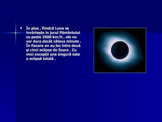 În plus , fiindcă Luna se învârteşte în jurul Pământului cu peste 3500 km/h , ele nu vor dura decât câteva minute . În fiecare an au loc între două şi cinci eclipse de Soare . Cu mici excepţii una singură este o eclipsă totală .   