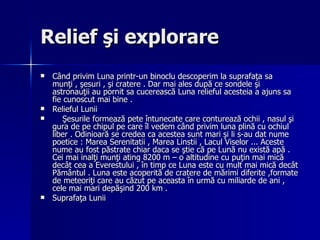 Relief şi explorare  Când privim Luna printr-un binoclu descoperim la suprafaţa sa munţi , şesuri , şi cratere . Dar mai ales după ce sondele şi astronauţii au pornit sa cucerească Luna relieful acesteia a ajuns sa fie cunoscut mai bine .  Relieful Lunii Şesurile formează pete întunecate care conturează ochii , nasul şi gura de pe chipul pe care îl vedem când privim luna plină cu ochiul liber . Odinioară se credea ca acestea sunt mari şi li s-au dat nume poetice : Marea Serenitatii , Marea Linstii , Lacul Viselor ... Aceste nume au fost păstrate chiar daca se ştie că pe Lună nu există apă . Cei mai inalţi munţi ating 8200 m – o altitudine cu puţin mai mică decât cea a Everestului , în timp ce Luna este cu mult mai mică decât Pământul . Luna este acoperită de cratere de mărimi diferite ,formate de meteoriţi care au căzut pe aceasta în urmă cu miliarde de ani , cele mai mari depăşind 200 km .  Suprafaţa Lunii 