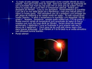 Cu toate că este aproape , Luna reprezintă o lume complet diferită de cea a noastră , fară apă şi fară urma de viaţă . Solul lunar este plin de fragmente de roci scufundate mai mult sau mai puţin într-un strat gros de pulberi cenuşii . Omul nu poate trăi pe Luna fără un echipament adecvat , fiindcă spre deosebire de Pământ ,  Luna nu are atmosferă . Ponderabilitatea la suprafaţa Lunii (de 6 ori mai slabă decât cea a Pământului ) este prea redusă pentru a reţine un înveliş gazos . Fără atmosferă care să o protejeze Luna primeşte din plin ploaia de meteoriţi şi de radiaţii venite din spaţiu . Ea este supusă direct razelor Soarelui ; în plina zi temperatura la suprafaţa Lunii depaseste 100 de grade C . Noaptea , dimpotrivă , aceasta poate scădea sub –170 de grade C . Aceste enorme variaţii de temperatură sunt accentuate de faptul că ziua şi noaptea sunt mult mai lungi decât pe Pământ : fiecare dintre ele durează aproximativ 2 săptămâni ( Luna se învârteşte în jurul propriei sale axe în decurs de 4 saptamani ) . Cerul vazut de pe Lună este mereu negru chiar daca Soarele străluceşte . Şi pe Pământ ar fi la fel dacă nu ar exista atmosfera care difuzează lumina Soarelui .  Munţii selenari 