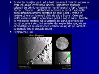 Existenţa munţilor pe Lună a fost remarcată încă din secolul al XVII-lea ,după inventarea lunetei. Majoritatea munţilor selenari au primit numele unor munti tereştri : Alpi , Apenini , Carpati , Caucaz … Altitudinea acestora a putut fi estimată după lungimea umbrei acestora pe solul lunar , având în vedere ca ei sunt luminaţi oblic de către Soare . Cele mai înalte culmi se află în apropierea polului sud al Lunii . Înainte ca vehiculele spaţiale să se apropie de Lună se credea ca munţii acesteia au culmi semeţe, dar explorările spaţiale au demonstrat că se aseamenea vechilor munţi de pe Pământ , cu pantele line şi crestele tesite .  Explorarea Lunii 