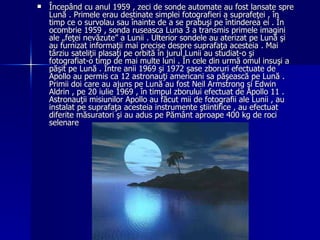 Începând cu anul 1959 , zeci de sonde automate au fost lansate spre Lună . Primele erau destinate simplei fotografieri a suprafeţei , în timp ce o survolau sau înainte de a se prabuşi pe întinderea ei . În ocombrie 1959 , sonda ruseasca Luna 3 a transmis primele imagini ale „feţei nevăzute” a Lunii . Ulterior sondele au aterizat pe Lună şi au furnizat informaţii mai precise despre suprafaţa acesteia . Mai târziu sateliţii plasaţi pe orbită în jurul Lunii au studiat-o şi fotografiat-o timp de mai multe luni . În cele din urmă omul insuşi a păşit pe Lună . Între anii 1969 şi 1972 şase zboruri efectuate de Apollo au permis ca 12 astronauţi americani sa păşească pe Lună . Primii doi care au ajuns pe Lună au fost Neil Armstrong şi Edwin Aldrin , pe 20 iulie 1969 , în timpul zborului efectuat de Apollo 11 . Astronauţii misiunilor Apollo au făcut mii de fotografii ale Lunii , au instalat pe suprafaţa acesteia instrumente ştiintifice , au efectuat diferite măsuratori şi au adus pe Pământ aproape 400 kg de roci selenare   