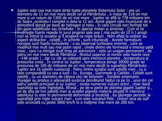 Jupiter este cea mai mare dinte toate planetele Sistemului Solar : are un diametru de 11 ori mai mare decât cel al Pământului , o masa de 318 ori mai mare şi un volum de 1300 de ori mai mare . Jupiter se află la 778 milioane km de Soare ,ocolindu-l complet o data la 12 ani. Acest gigant este înconjurat de o atmosferă densă pe bază de hidrogen şi heliu , în care circulă nori formaţi tot din gaze solidificate sau lichefiate : în special metan şi amoniac . Cum el se învârteşte foarte repede în jurul propriei sale axe ( mai putin de 10 h ) aceşti nori se întind la ecuator şi îl acoperă ca nişte brâuri . Norii aflaţi la exteior au aspect strălucitor , ceilalţi , în schimb , sunt intunecaţi . Aceste formaţiuni noroase sunt foarte turbulente : s-au observat turbioane enorme , care se modifică mai mult sau mai putin rapid . Unele dintre ele formează o imensa pată rosie , care i-a intrigat mult timp pe astronomi : este un uragan permanent , de patru ori mai mare decât Pământul . Nivelul superior al norilor este foarte rece ( -148 grade ) , dar cu cât se coboară spre interiorul planetei , temperatura şi presiunea cresc . În centrul lui Jupiter , temperatura atinge 30000 grade iar presiunea de 100 de milioane de ori mai mare decât la suprafaţa Pământului . Jupiter are 16 sateliti cunoscuţi . Patru dintre aceştia sunt sateliţi mari , cu o talie comparabilă cu cea a lunii : Io , Europa , Ganimede şi Callisto . Ceilalti sunt sateliţi , cu un diametru de câteva zeci de kilometri . Sondele americane Voyager au produs o adevarată surpriza dezvăluind faptul ca pe Io , unul din cei patru sateliti principali ai lui Jupiter , exista numerosi vulcani activi , chiar dacă suprafaţa sa este îngheţată. Atrasă , pe de-o parte de planeta gigant Jupiter şi , pe de alta de trei sateliţi mari ai acestei planete materia situată în interiorul satelitului Io este în permanentă deformată şi încalzită . Ea ţâşneşte periodic la suprafaţă prin nişte vulcani mari , cum este vulcanul Pele . Uneori lava de sulf este aruncată cu peste 3000 km/h la o inalţime mai mare de 200 km.  