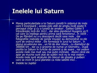 Inelele lui Saturn Marea particularitate a lui Saturn constă în sistemul de inele care îl înconjoară ; acesta este atât de amplu încât poate fi perceput chiar şi cu o lunetă de amatori . Galileo Galilei îl întrezăreşte încă din 1612 , dar abia olandezul Huygens va fi cel care va înţelege pentru prima oară fenomenul , în 1659 . De pe Pământ nu s-u descoperit decât sase inele , dar fotografiile realizate de sonda Voyajer au demonstrat ca ele sunt de ordinul miilor . Ele formeaza în jurul lui Saturn , în planul ecuatorului sau , un fel de disc imens , cu diametrul de 300000 km , dar cu o grosime de numai un kilometru . După pozitia lui Saturn în functie de pamint şi de soare , noi vedem aceste inele mai mult sau mai putin inclinate . Atunci când ele apar pe muchie sunt atat de subtiri incit nu le mai vedem . Aceste inele sunt alcatuite din blocuri de gheata şi pulberi care se invirt în jurul planetei ca niste sateliti mici . Inelele lui Jupiter 