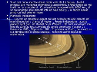 Sunt mai putin spectaculoase decât cele ale lui Saturn . Inelul principal are marginea exterioara la aproximativ 57000 kmde cei mai inalti nori ai atmosferei . Cu o inaltime de aproximativ 6000 km , el se prelungeste spre planeta intr-un halo difuz şi , în partea opusa printr-un inel exterior mare  Planetele indepartate  Dincolo de planetele gigant au fost descoperite alte planete de mari dimensiuni : Uranus şi Neptun . Foarte indepartate , aceste planete sunt greu de studiat de pe Pământ . Ele sunt cunoscute mai bine de când au fost survolate de sonda americana Voyajer 2 : Uranus în 1986 , Neptun în 1989 . În privinta lui Pluto , de acesta nu s-a apropiat nici o sonda spaţiala , raminind astfel destul de misterioasa. 