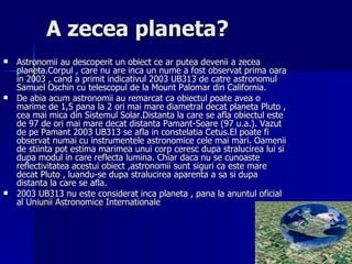 A zecea planeta? Astronomii au descoperit un obiect ce ar putea devenii a zecea planeta.Corpul , care nu are inca un nume a fost observat prima oara in 2003 , cand a primit indicativul 2003 UB313 de catre astronomul Samuel Oschin cu telescopul de la Mount Palomar din California. De abia acum astronomii au remarcat ca obiectul poate avea o marime de 1,5 pana la 2 ori mai mare diametral decat planeta Pluto , cea mai mica din Sistemul Solar.Distanta la care se afla obiectul este de 97 de ori mai mare decat distanta Pamant-Soare (97 u.a.). Vazut de pe Pamant 2003 UB313 se afla in constelatia Cetus.El poate fi observat numai cu instrumentele astronomice cele mai mari. Oamenii de stiinta pot estima marimea unui corp ceresc dupa stralucirea lui si dupa modul in care reflecta lumina. Chiar daca nu se cunoaste reflectivitatea acestui obiect ,astronomii sunt siguri ca este mare decat Pluto , luandu-se dupa stralucirea aparenta a sa si dupa distanta la care se afla. 2003 UB313 nu este considerat inca planeta , pana la anuntul oficial al Uniunii Astronomice Internationale  