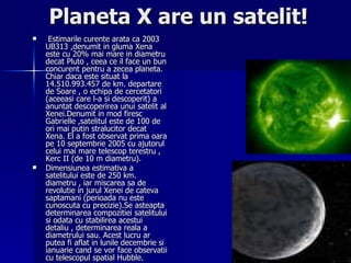 Planeta X are un satelit! Estimarile curente arata ca 2003 UB313 ,denumit in gluma Xena este cu 20% mai mare in diametru decat Pluto , ceea ce il face un bun concurent pentru a zecea planeta. Chiar daca este situat la 14.510.993.457 de km. departare de Soare , o echipa de cercetatori (aceeasi care l-a si descoperit) a anuntat descoperirea unui satelit al Xenei.Denumit in mod firesc Gabrielle ,satelitul este de 100 de ori mai putin stralucitor decat Xena. El a fost observat prima oara pe 10 septembrie 2005 cu ajutorul celui mai mare telescop terestru , Kerc II (de 10 m diametru). Dimensiunea estimativa a satelitului este de 250 km. diametru , iar miscarea sa de revolutie in jurul Xenei de cateva saptamani (perioada nu este cunoscuta cu precizie).Se asteapta determinarea compozitiei satelitului si odata cu stabilirea acestui detaliu , determinarea reala a diametrului sau. Acest lucru ar putea fi aflat in lunile decembrie si ianuarie cand se vor face observatii cu telescopul spatial Hubble. 