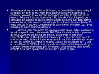 Daca expansiunea va continua, Universul, va devenii din ce în ce mai gol, iar spatiul din ce în ce mai rece. Însa daca Universul va începe sa se contracte, galaxiile se vor apropia pâna când vor intra în coliziune si vor fuziona. Totul va fi distrus. Acesta va fi Big Crunch. Viitorul depinde de cantitatea de materie pe care o contine acesta pe metru cub. Dar, potrivit informatiilor actuale ea este prea mica pentru a începe sa se contracte. Cu toate acestea în prezent cunoastem prea putin din tot Universul (cca: 5%), pentru a ne putea exprima categoric. Sistemul Solar face parte din Galaxia numitã Calea Lactee, o galaxie în formã de spiralã cu un diametru de 100 000 ani luminã fatã de o grosime de 1000-2000 ani luminã. Ea are trei sau patru brate în care este concentratã materia (tipul galaxiei noastre este Sc sau SAB dupa parerile unor astronomi). Sistemul nostru este situat în unul din aceste brate la circa 30 000 ani luminã de centrul ei. Nucleul Galaxiei are o lungime de 15 000 a.l. si o lãtime de 5000 a.l. si se ascunde în spatele unei nebuloase de gaze si pulberi. Imaginiile preluate prin infrarosu si unde radio de cãtre sateliti prezinta fie o mare aglomerare de stele fie o gaurã neagrã.  
