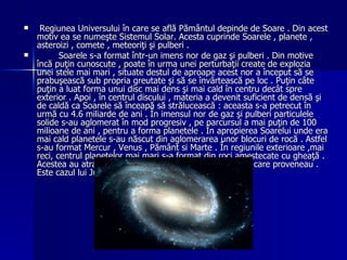Regiunea  Universului în care se află Pământul depinde de Soare . Din acest motiv ea se numeşte Sistemul Solar. Acesta cuprinde Soarele , planete , asteroizi , comete , meteoriţi şi pulberi . Soarele s-a format într-un imens nor de gaz şi pulberi . Din motive încă puţin cunoscute , poate în urma unei perturbaţii create de explozia unei stele mai mari , situate destul de aproape acest nor a început să se prabuşească sub propria greutate şi să se învârtească pe loc . Puţin câte puţin a luat forma unui disc mai dens şi mai cald în centru decât spre exterior . Apoi , în centrul discului , materia a devenit suficient de densă şi de caldă ca Soarele să înceapă să strălucească : aceasta s-a petrecut în urmă cu 4.6 miliarde de ani . În imensul nor de gaz şi pulberi particulele solide s-au aglomerat în mod progresiv , pe parcursul a mai puţin de 100 milioane de ani , pentru a forma planetele . În apropierea Soarelui unde era mai cald planetele s-au născut din aglomerarea unor blocuri de rocă . Astfel s-au format  Mercur , Venus , Pământ si Marte . În regiunile exterioare ,mai reci, centrul planetelor mai mari s-a format din roci amestecate cu gheaţă . Acestea au atras apoi mari cantităţi de gaz din norul din care proveneau . Este cazul lui Jupiter , Saturn , Uranus şi Neptun . 