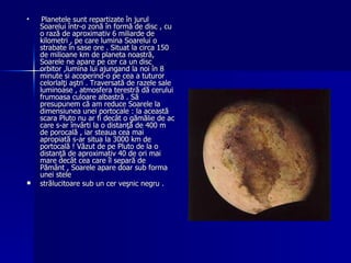Planetele sunt repartizate în jurul Soarelui într-o zonă în formă de disc , cu o rază de aproximativ 6 miliarde de kilometri , pe care lumina Soarelui o strabate în sase ore . Situat la circa 150 de milioane km de planeta noastră,  Soarele ne apare pe cer ca un disc orbitor ,lumina lui ajungand la noi în 8 minute si acoperind-o pe cea a tuturor celorlalţi aştri . Traversată de razele sale luminoase , atmosfera terestră dă cerului frumoasa culoare albastră . Să presupunem că am reduce Soarele la dimensiunea unei portocale : la această scara Pluto nu ar fi decât o gămălie de ac care s-ar învârti la o distanţă de 400 m de porocală , iar steaua cea mai apropiată s-ar situa la 3000 km de portocală ! Văzut de pe Pluto de la o distanţă de aproximativ 40 de ori mai mare decât cea care îl separă de Pământ , Soarele apare doar sub forma unei stele  strălucitoare sub un cer veşnic negru . 