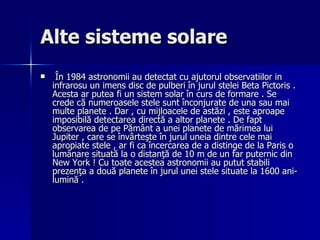 Alte sisteme solare  În 1984 astronomii au detectat cu ajutorul observatiilor in infrarosu un imens disc de pulberi în jurul stelei Beta Pictoris . Acesta ar putea fi un sistem solar în curs de formare . Se crede că numeroasele stele sunt înconjurate de una sau mai multe planete . Dar , cu mijloacele de astăzi , este aproape imposibilă detectarea directă a altor planete . De fapt observarea de pe Pământ a unei planete de mărimea lui Jupiter , care se învârteşte în jurul uneia dintre cele mai apropiate stele , ar fi ca încercarea de a distinge de la Paris o lumânare situată la o distanţă de 10 m de un far puternic din New York ! Cu toate acestea astronomii au putut stabili prezenţa a două planete în jurul unei stele situate la 1600 ani-lumină .  