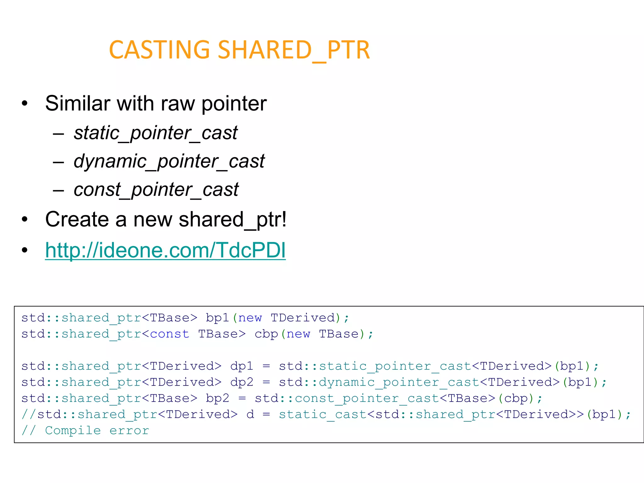 • Similar with raw pointer
– static_pointer_cast
– dynamic_pointer_cast
– const_pointer_cast
• Create a new shared_ptr!
• http://ideone.com/TdcPDl
CASTING SHARED_PTR
std::shared_ptr<TBase> bp1(new TDerived);
std::shared_ptr<const TBase> cbp(new TBase);
std::shared_ptr<TDerived> dp1 = std::static_pointer_cast<TDerived>(bp1);
std::shared_ptr<TDerived> dp2 = std::dynamic_pointer_cast<TDerived>(bp1);
std::shared_ptr<TBase> bp2 = std::const_pointer_cast<TBase>(cbp);
//std::shared_ptr<TDerived> d = static_cast<std::shared_ptr<TDerived>>(bp1);
// Compile error
 
