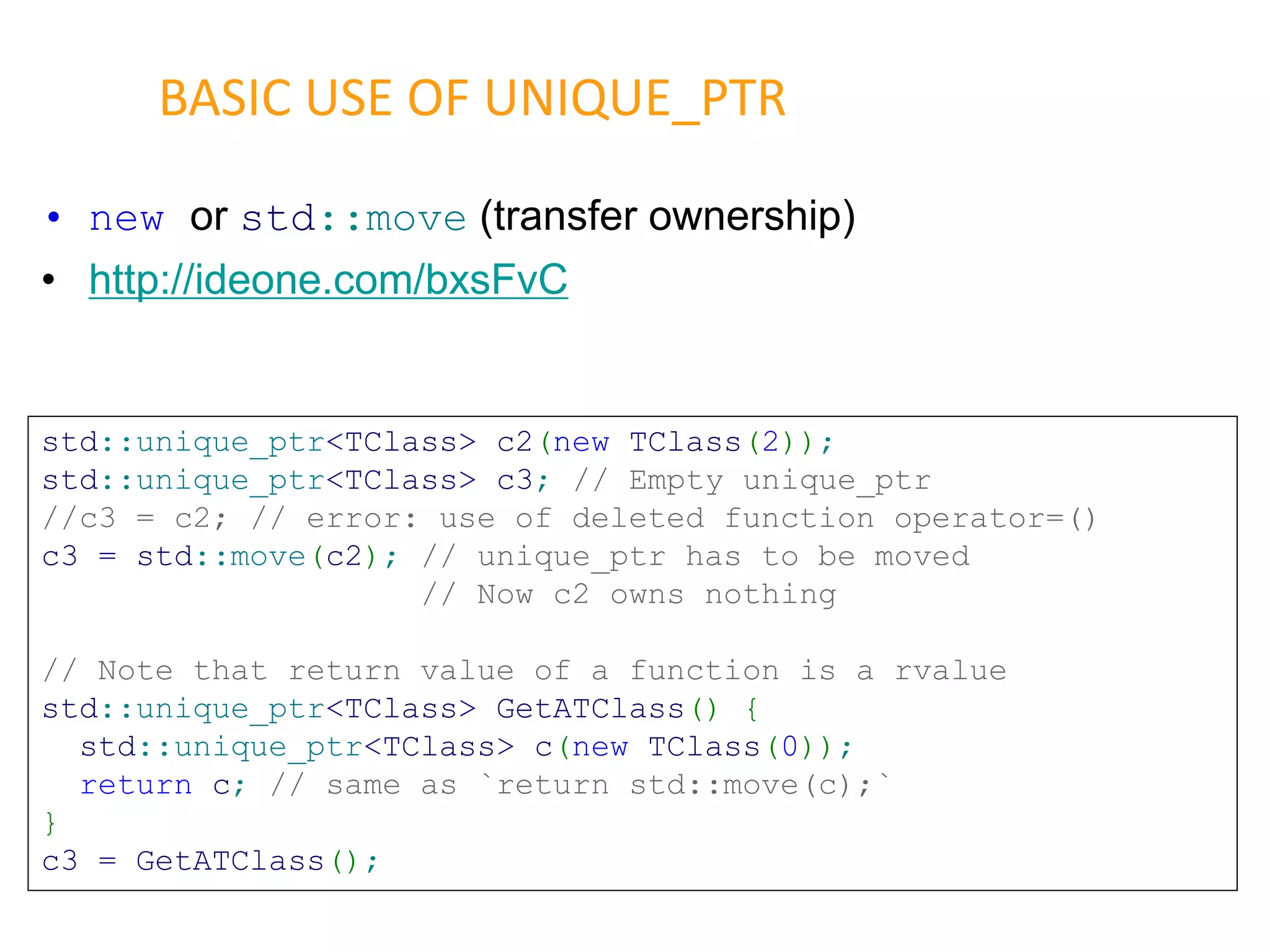 • new or std::move (transfer ownership)
• http://ideone.com/bxsFvC
BASIC USE OF UNIQUE_PTR
std::unique_ptr<TClass> c2(new TClass(2));
std::unique_ptr<TClass> c3; // Empty unique_ptr
//c3 = c2; // error: use of deleted function operator=()
c3 = std::move(c2); // unique_ptr has to be moved
// Now c2 owns nothing
// Note that return value of a function is a rvalue
std::unique_ptr<TClass> GetATClass() {
std::unique_ptr<TClass> c(new TClass(0));
return c; // same as `return std::move(c);`
}
c3 = GetATClass();
 