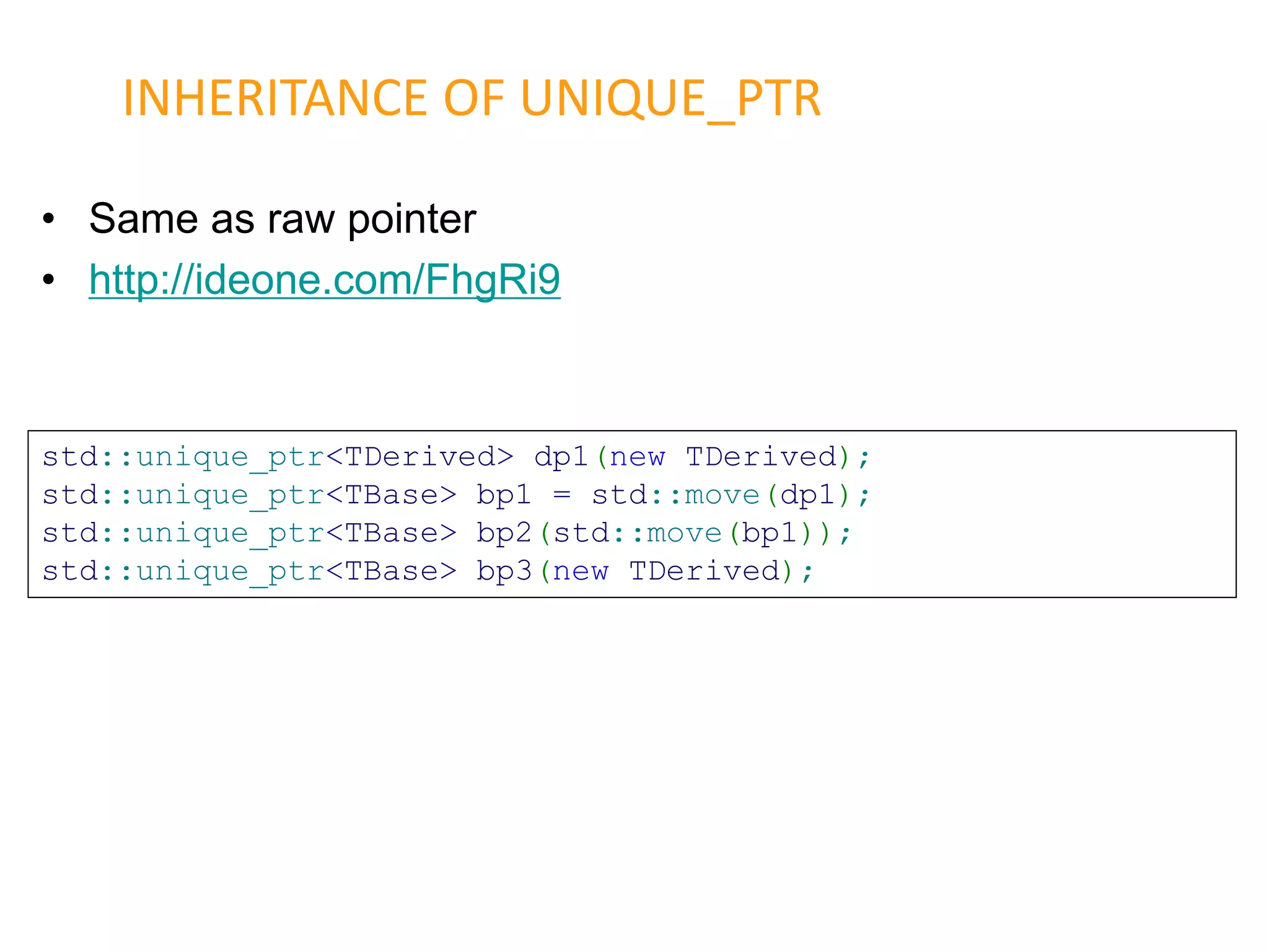 • Same as raw pointer
• http://ideone.com/FhgRi9
INHERITANCE OF UNIQUE_PTR
std::unique_ptr<TDerived> dp1(new TDerived);
std::unique_ptr<TBase> bp1 = std::move(dp1);
std::unique_ptr<TBase> bp2(std::move(bp1));
std::unique_ptr<TBase> bp3(new TDerived);
 