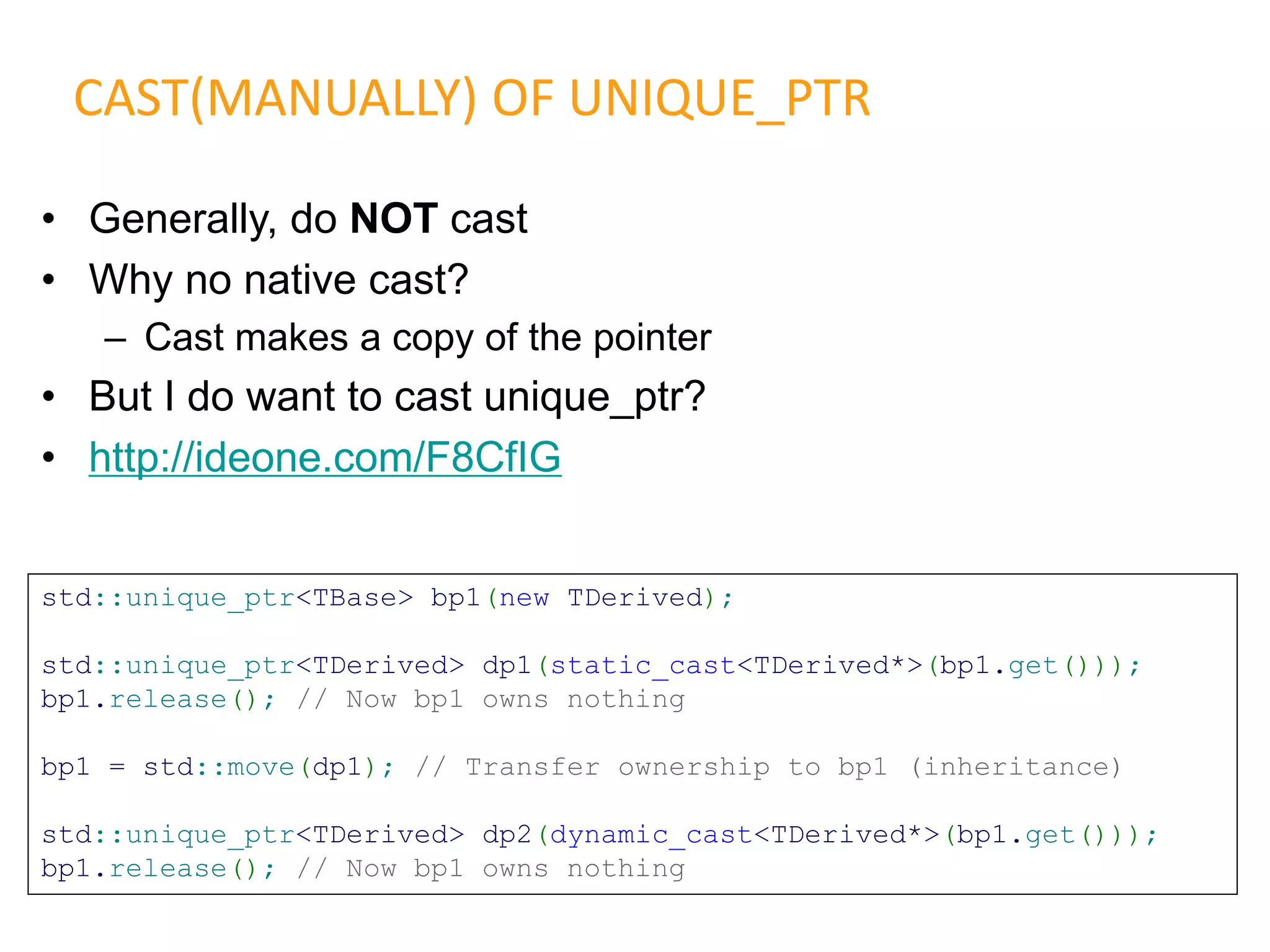 • Generally, do NOT cast
• Why no native cast?
– Cast makes a copy of the pointer
• But I do want to cast unique_ptr?
• http://ideone.com/F8CfIG
CAST(MANUALLY) OF UNIQUE_PTR
std::unique_ptr<TBase> bp1(new TDerived);
std::unique_ptr<TDerived> dp1(static_cast<TDerived*>(bp1.get()));
bp1.release(); // Now bp1 owns nothing
bp1 = std::move(dp1); // Transfer ownership to bp1 (inheritance)
std::unique_ptr<TDerived> dp2(dynamic_cast<TDerived*>(bp1.get()));
bp1.release(); // Now bp1 owns nothing
 
