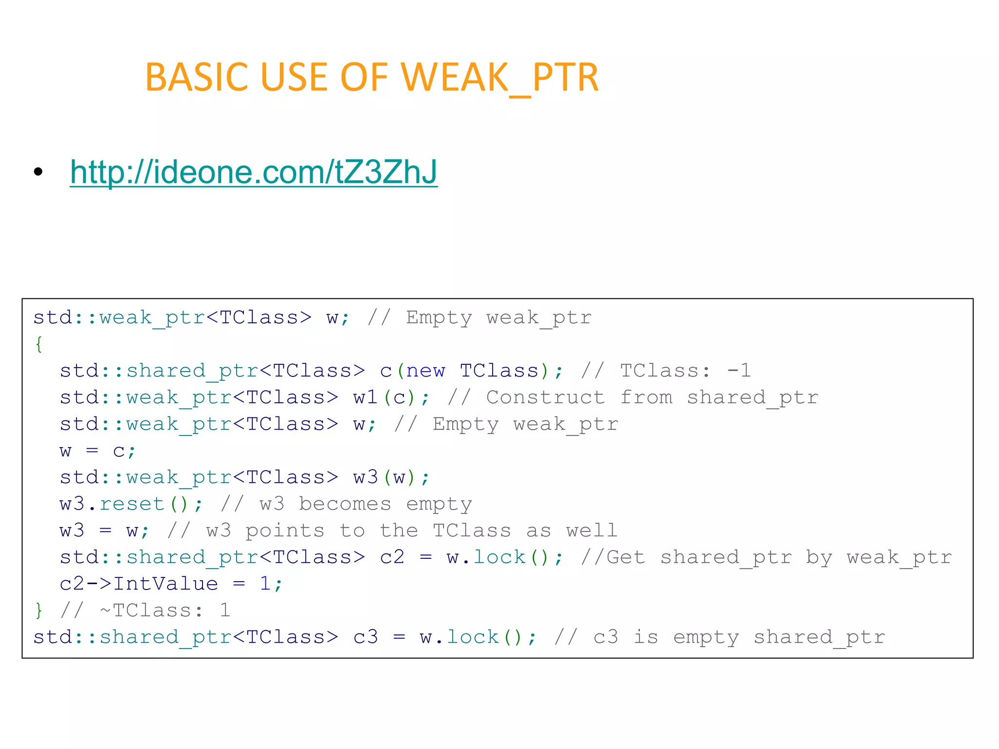 • http://ideone.com/tZ3ZhJ
BASIC USE OF WEAK_PTR
std::weak_ptr<TClass> w; // Empty weak_ptr
{
std::shared_ptr<TClass> c(new TClass); // TClass: -1
std::weak_ptr<TClass> w1(c); // Construct from shared_ptr
std::weak_ptr<TClass> w; // Empty weak_ptr
w = c;
std::weak_ptr<TClass> w3(w);
w3.reset(); // w3 becomes empty
w3 = w; // w3 points to the TClass as well
std::shared_ptr<TClass> c2 = w.lock(); //Get shared_ptr by weak_ptr
c2->IntValue = 1;
} // ~TClass: 1
std::shared_ptr<TClass> c3 = w.lock(); // c3 is empty shared_ptr
 