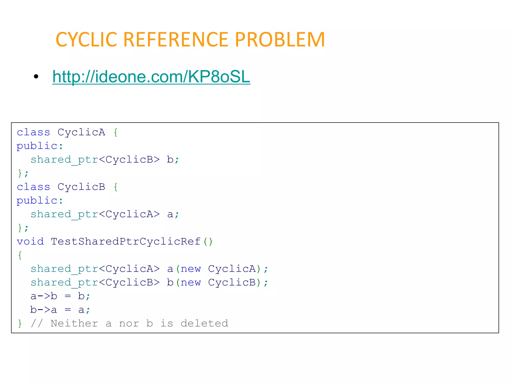 • http://ideone.com/KP8oSL
CYCLIC REFERENCE PROBLEM
class CyclicA {
public:
shared_ptr<CyclicB> b;
};
class CyclicB {
public:
shared_ptr<CyclicA> a;
};
void TestSharedPtrCyclicRef()
{
shared_ptr<CyclicA> a(new CyclicA);
shared_ptr<CyclicB> b(new CyclicB);
a->b = b;
b->a = a;
} // Neither a nor b is deleted
 