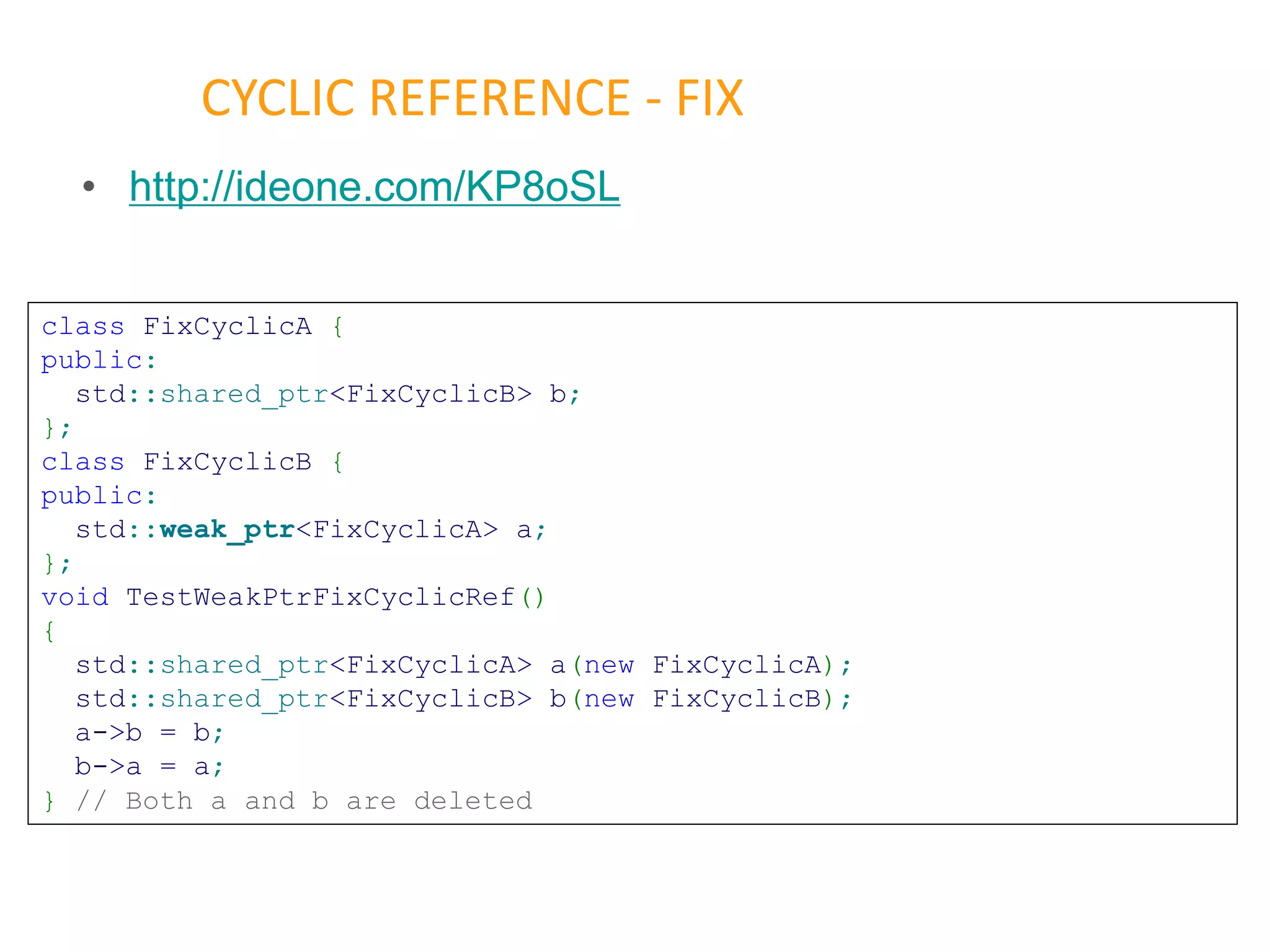 • http://ideone.com/KP8oSL
CYCLIC REFERENCE - FIX
class FixCyclicA {
public:
std::shared_ptr<FixCyclicB> b;
};
class FixCyclicB {
public:
std::weak_ptr<FixCyclicA> a;
};
void TestWeakPtrFixCyclicRef()
{
std::shared_ptr<FixCyclicA> a(new FixCyclicA);
std::shared_ptr<FixCyclicB> b(new FixCyclicB);
a->b = b;
b->a = a;
} // Both a and b are deleted
 