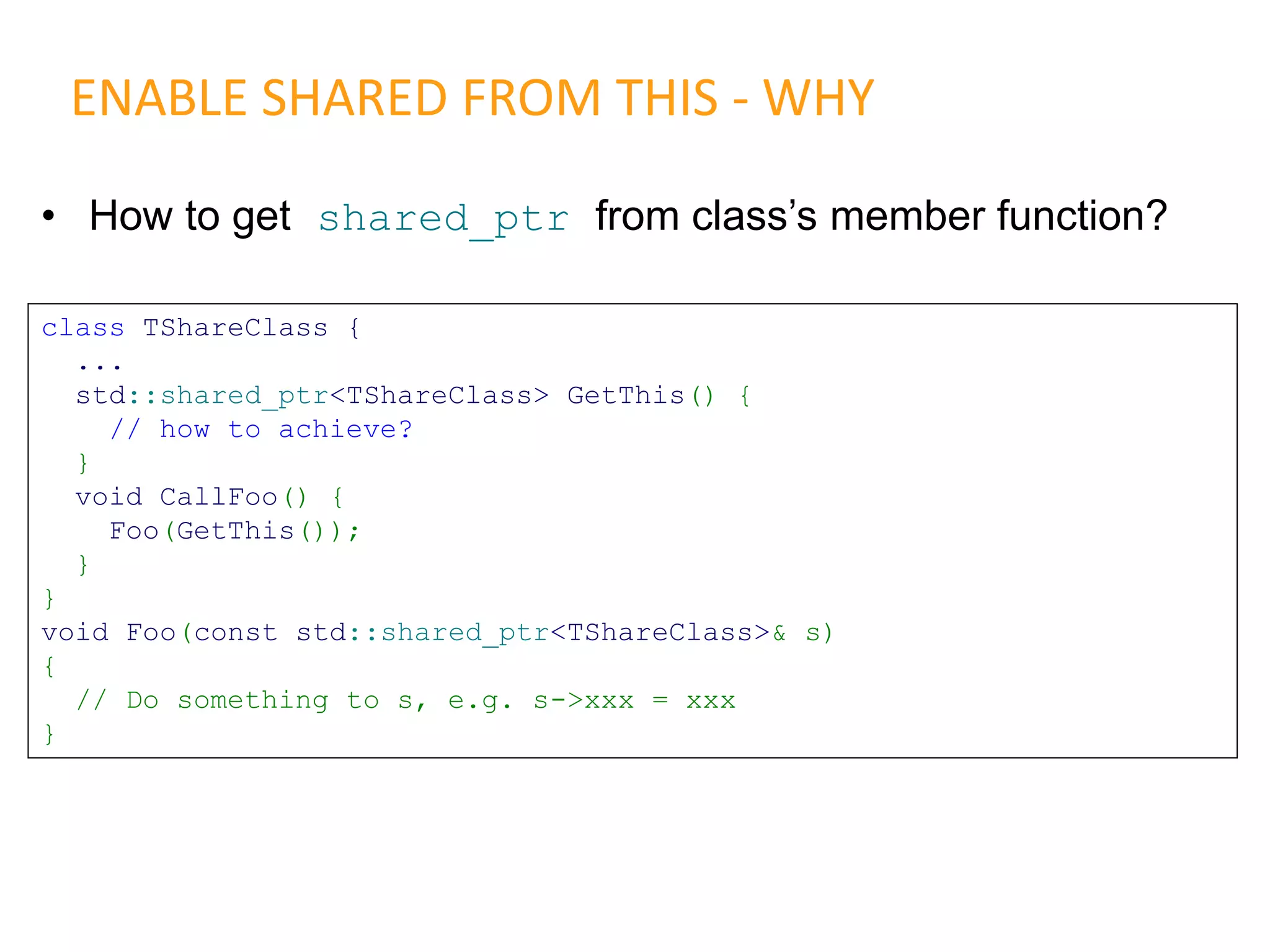 • How to get shared_ptr from class’s member function?
ENABLE SHARED FROM THIS - WHY
class TShareClass {
...
std::shared_ptr<TShareClass> GetThis() {
// how to achieve?
}
void CallFoo() {
Foo(GetThis());
}
}
void Foo(const std::shared_ptr<TShareClass>& s)
{
// Do something to s, e.g. s->xxx = xxx
}
 