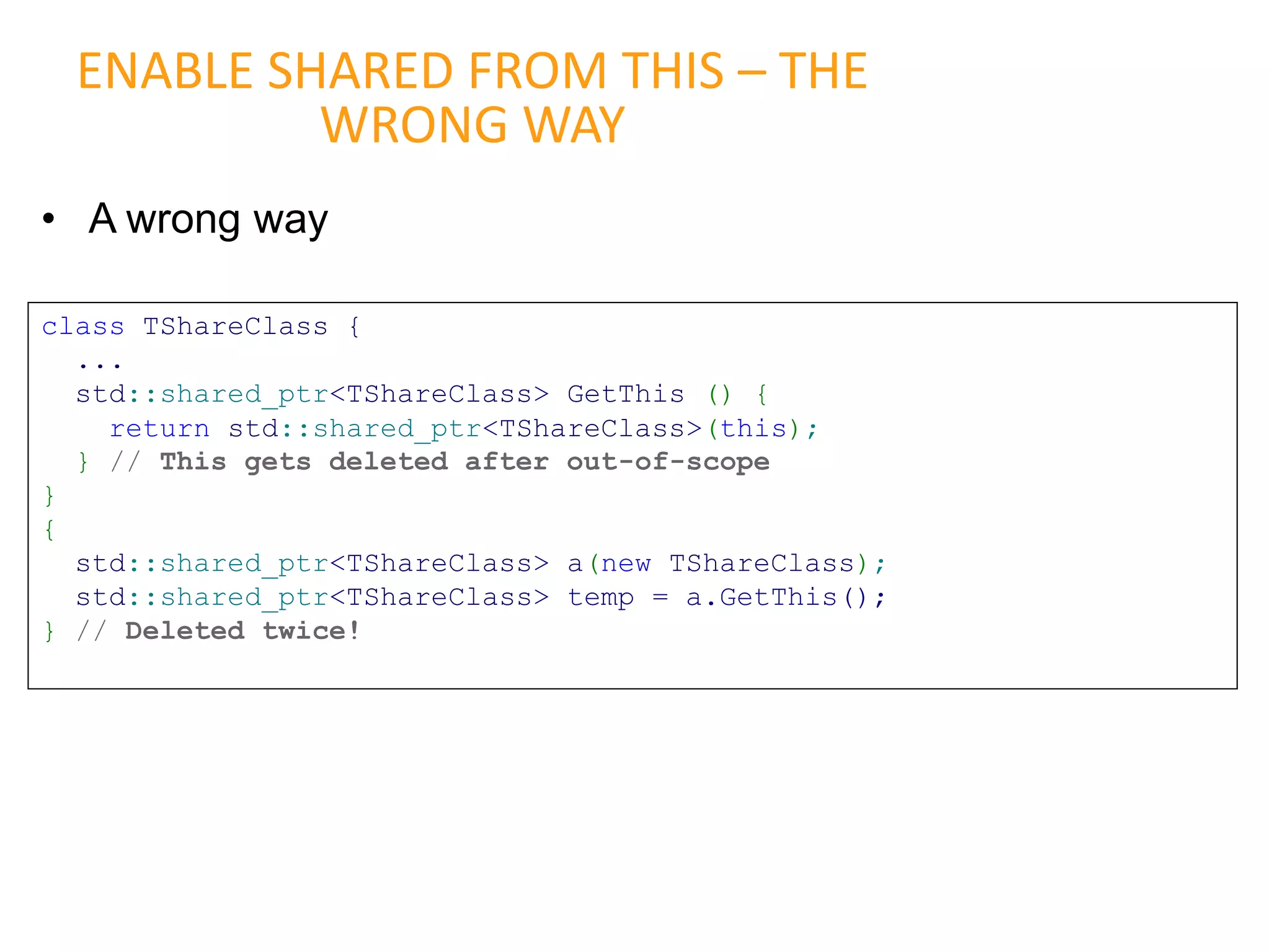 • A wrong way
ENABLE SHARED FROM THIS – THE
WRONG WAY
class TShareClass {
...
std::shared_ptr<TShareClass> GetThis () {
return std::shared_ptr<TShareClass>(this);
} // This gets deleted after out-of-scope
}
{
std::shared_ptr<TShareClass> a(new TShareClass);
std::shared_ptr<TShareClass> temp = a.GetThis();
} // Deleted twice!
 