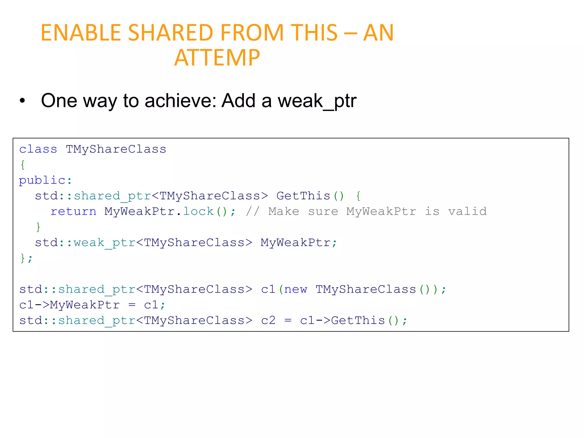 • One way to achieve: Add a weak_ptr
ENABLE SHARED FROM THIS – AN
ATTEMP
class TMyShareClass
{
public:
std::shared_ptr<TMyShareClass> GetThis() {
return MyWeakPtr.lock(); // Make sure MyWeakPtr is valid
}
std::weak_ptr<TMyShareClass> MyWeakPtr;
};
std::shared_ptr<TMyShareClass> c1(new TMyShareClass());
c1->MyWeakPtr = c1;
std::shared_ptr<TMyShareClass> c2 = c1->GetThis();
 
