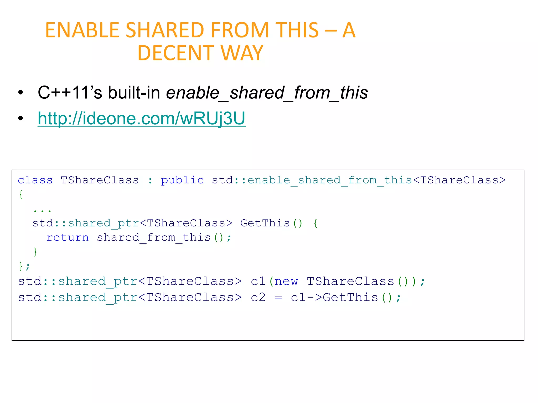 • C++11’s built-in enable_shared_from_this
• http://ideone.com/wRUj3U
ENABLE SHARED FROM THIS – A
DECENT WAY
class TShareClass : public std::enable_shared_from_this<TShareClass>
{
...
std::shared_ptr<TShareClass> GetThis() {
return shared_from_this();
}
};
std::shared_ptr<TShareClass> c1(new TShareClass());
std::shared_ptr<TShareClass> c2 = c1->GetThis();
 