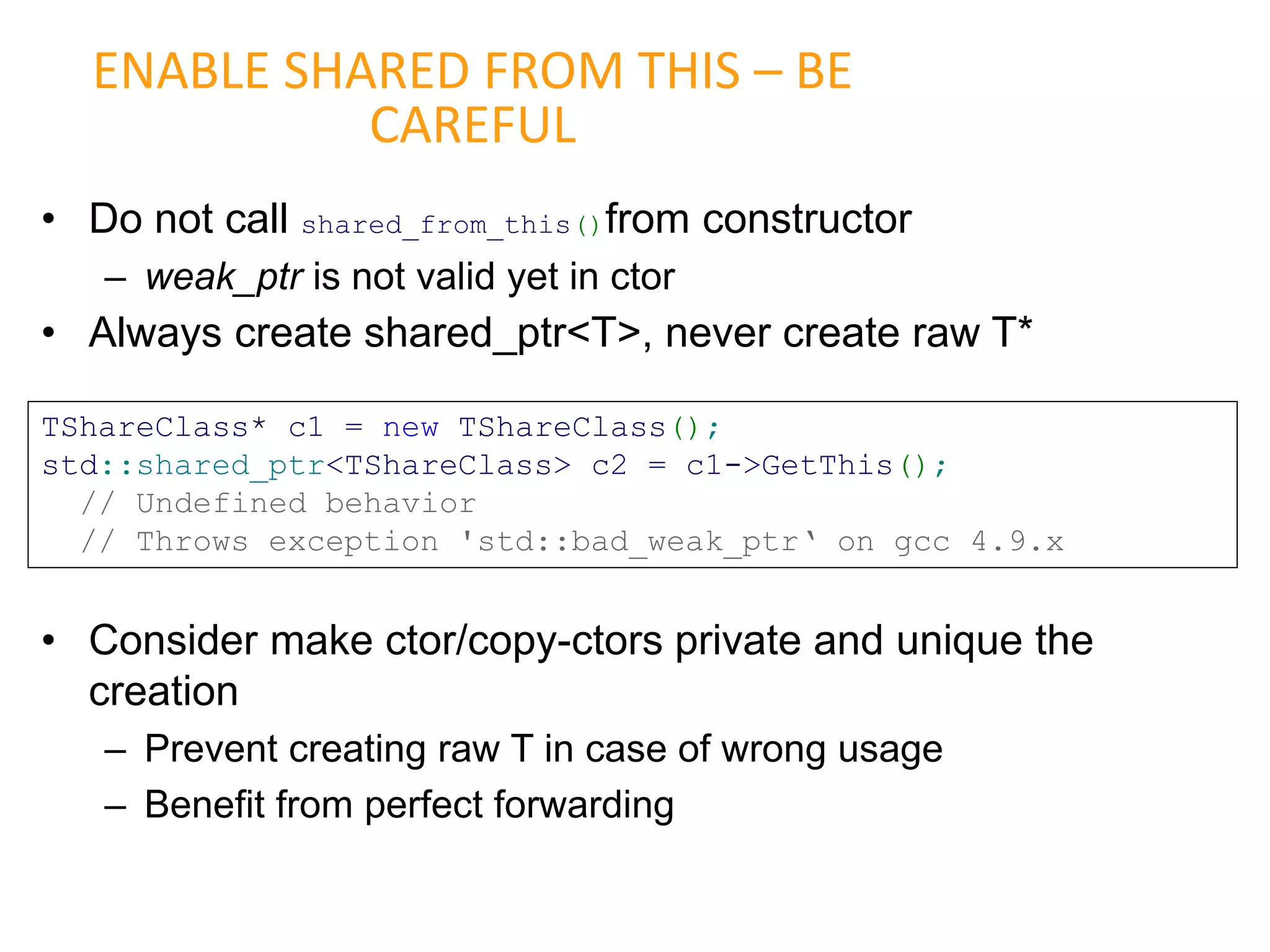 • Do not call shared_from_this()from constructor
– weak_ptr is not valid yet in ctor
• Always create shared_ptr<T>, never create raw T*
• Consider make ctor/copy-ctors private and unique the
creation
– Prevent creating raw T in case of wrong usage
– Benefit from perfect forwarding
ENABLE SHARED FROM THIS – BE
CAREFUL
TShareClass* c1 = new TShareClass();
std::shared_ptr<TShareClass> c2 = c1->GetThis();
// Undefined behavior
// Throws exception 'std::bad_weak_ptr‘ on gcc 4.9.x
 