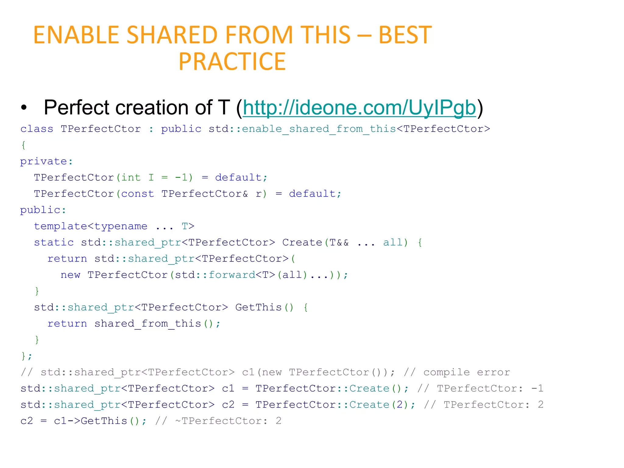• Perfect creation of T (http://ideone.com/UyIPgb)
class TPerfectCtor : public std::enable_shared_from_this<TPerfectCtor>
{
private:
TPerfectCtor(int I = -1) = default;
TPerfectCtor(const TPerfectCtor& r) = default;
public:
template<typename ... T>
static std::shared_ptr<TPerfectCtor> Create(T&& ... all) {
return std::shared_ptr<TPerfectCtor>(
new TPerfectCtor(std::forward<T>(all)...));
}
std::shared_ptr<TPerfectCtor> GetThis() {
return shared_from_this();
}
};
// std::shared_ptr<TPerfectCtor> c1(new TPerfectCtor()); // compile error
std::shared_ptr<TPerfectCtor> c1 = TPerfectCtor::Create(); // TPerfectCtor: -1
std::shared_ptr<TPerfectCtor> c2 = TPerfectCtor::Create(2); // TPerfectCtor: 2
c2 = c1->GetThis(); // ~TPerfectCtor: 2
ENABLE SHARED FROM THIS – BEST
PRACTICE
 