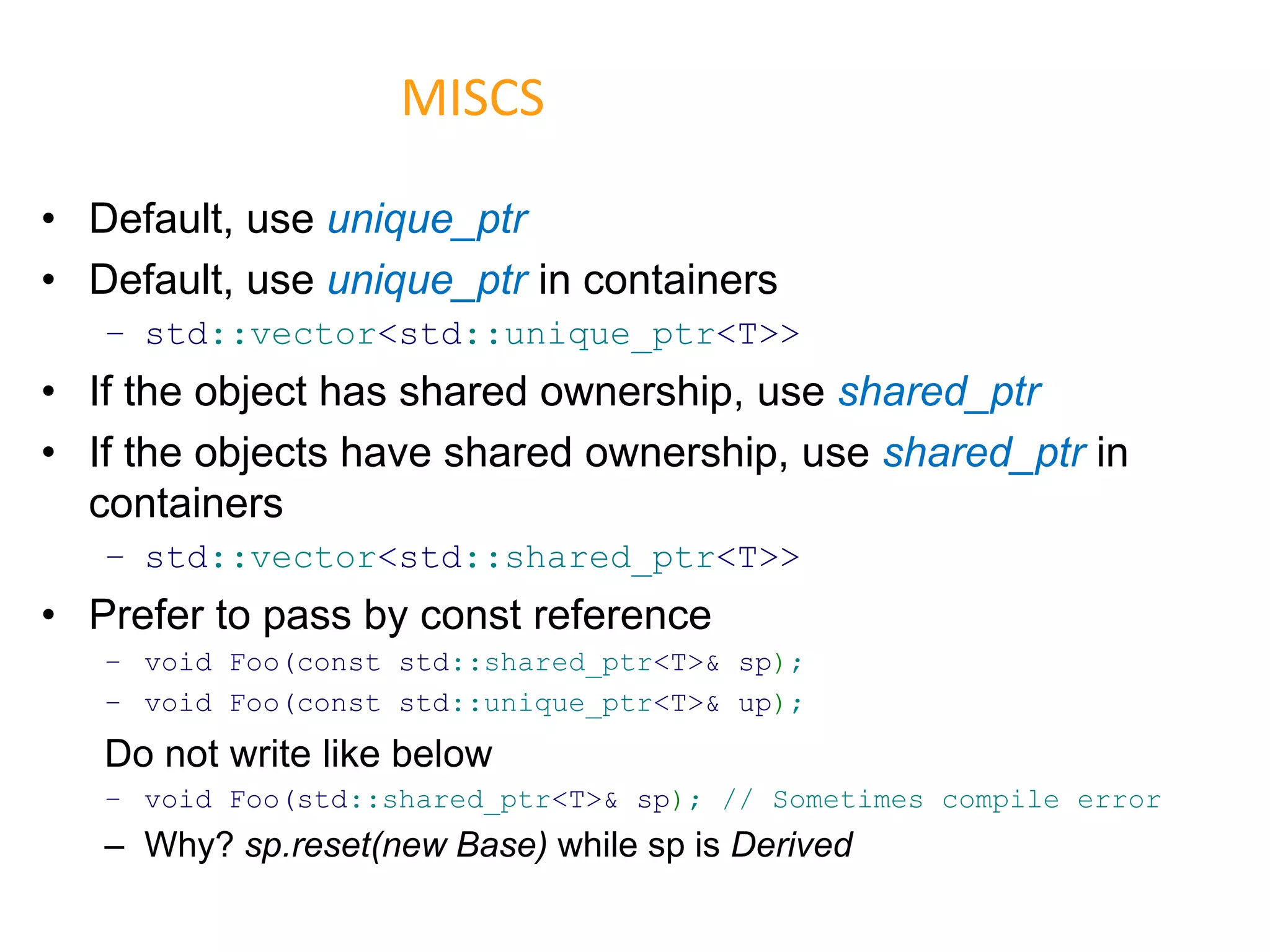 • Default, use unique_ptr
• Default, use unique_ptr in containers
– std::vector<std::unique_ptr<T>>
• If the object has shared ownership, use shared_ptr
• If the objects have shared ownership, use shared_ptr in
containers
– std::vector<std::shared_ptr<T>>
• Prefer to pass by const reference
– void Foo(const std::shared_ptr<T>& sp);
– void Foo(const std::unique_ptr<T>& up);
Do not write like below
– void Foo(std::shared_ptr<T>& sp); // Sometimes compile error
– Why? sp.reset(new Base) while sp is Derived
MISCS
 