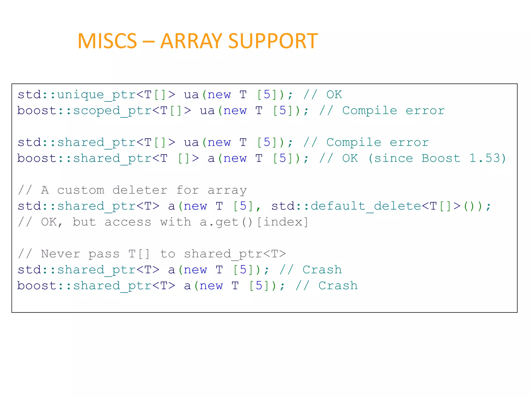 MISCS – ARRAY SUPPORT
std::unique_ptr<T[]> ua(new T [5]); // OK
boost::scoped_ptr<T[]> ua(new T [5]); // Compile error
std::shared_ptr<T[]> ua(new T [5]); // Compile error
boost::shared_ptr<T []> a(new T [5]); // OK (since Boost 1.53)
// A custom deleter for array
std::shared_ptr<T> a(new T [5], std::default_delete<T[]>());
// OK, but access with a.get()[index]
// Never pass T[] to shared_ptr<T>
std::shared_ptr<T> a(new T [5]); // Crash
boost::shared_ptr<T> a(new T [5]); // Crash
 