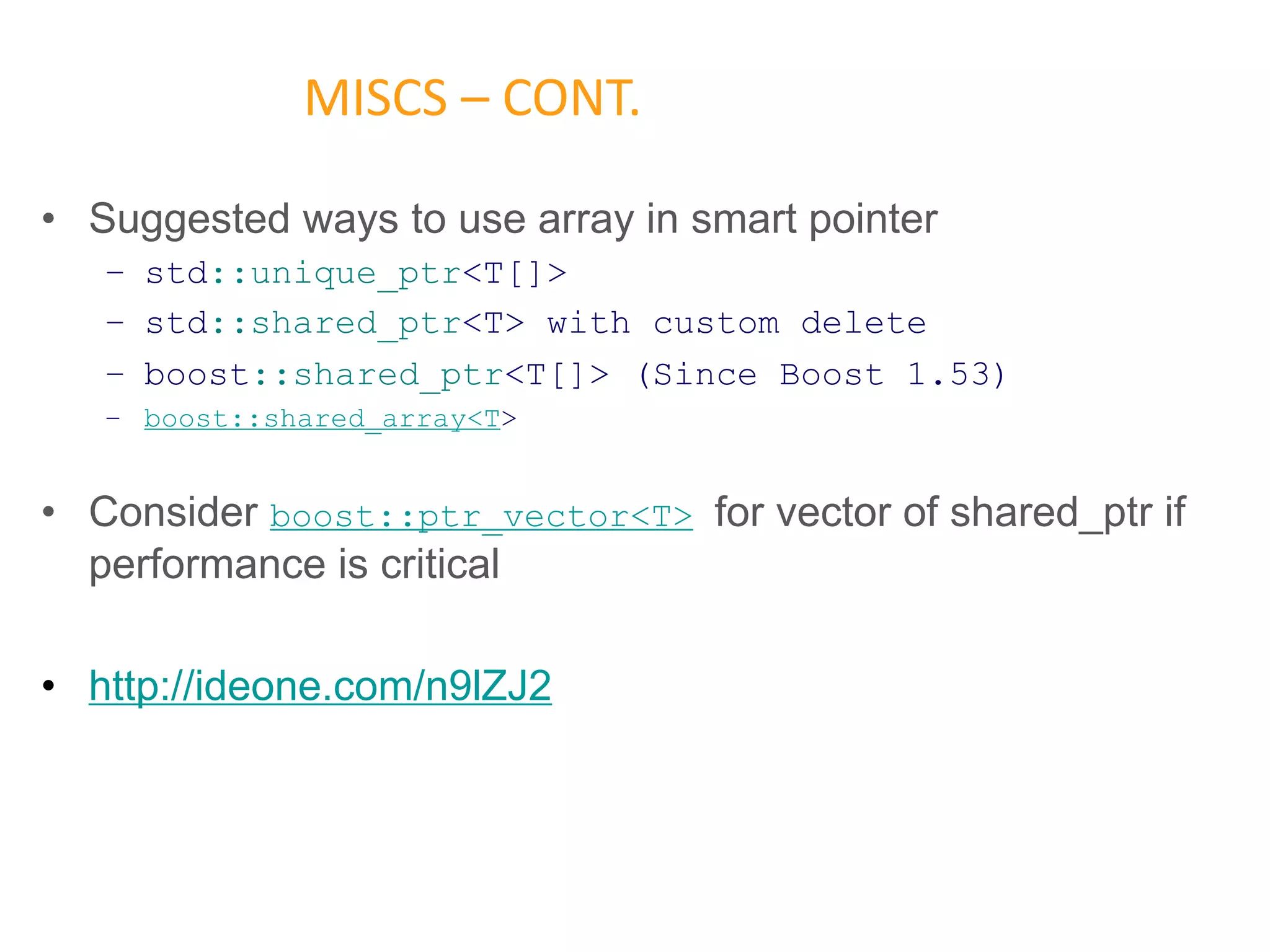 • Suggested ways to use array in smart pointer
– std::unique_ptr<T[]>
– std::shared_ptr<T> with custom delete
– boost::shared_ptr<T[]> (Since Boost 1.53)
– boost::shared_array<T>
• Consider boost::ptr_vector<T> for vector of shared_ptr if
performance is critical
• http://ideone.com/n9lZJ2
MISCS – CONT.
 