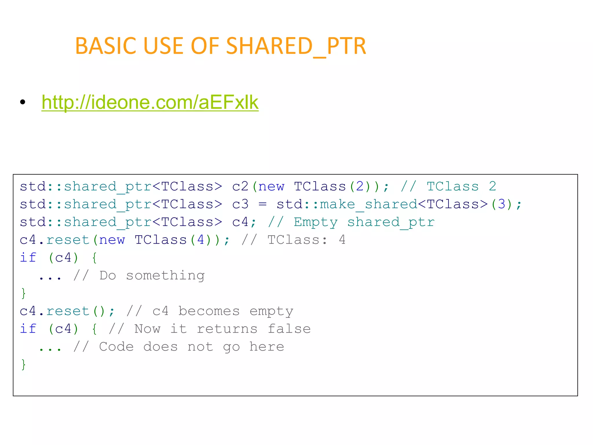 • http://ideone.com/aEFxlk
BASIC USE OF SHARED_PTR
std::shared_ptr<TClass> c2(new TClass(2)); // TClass 2
std::shared_ptr<TClass> c3 = std::make_shared<TClass>(3);
std::shared_ptr<TClass> c4; // Empty shared_ptr
c4.reset(new TClass(4)); // TClass: 4
if (c4) {
... // Do something
}
c4.reset(); // c4 becomes empty
if (c4) { // Now it returns false
... // Code does not go here
}
 