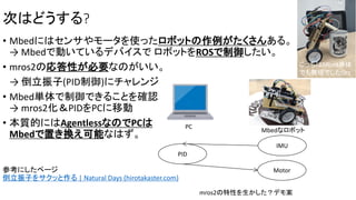 次はどうする?
• Mbedにはセンサやモータを使ったロボットの作例がたくさんある。
→ Mbedで動いているデバイスで ロボットをROSで制御したい。
• mros2の応答性が必要なのがいい。
→ 倒立振子(PID制御)にチャレンジ
• Mbed単体で制御できることを確認
→ mros2化＆PIDをPCに移動
• 本質的にはAgentlessなのでPCは
Mbedで置き換え可能なはず。
参考にしたページ
倒立振子をサクッと作る | Natural Days (hirotakaster.com)
mros2の特性を生かした？デモ案
IMU
Motor
PID
PC
Mbedなロボット
こっちはMbed単体
でも無理でしたOrz
 