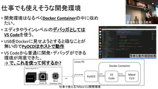 仕事でも使えそうな開発環境
• 開発環境はなるべくDocker Containerの中に収め
たい。
• エディタやラインレベルのデバッガとしては
VS Codeを使う。
• USBをDockerに見せようとすると碌なことが
無いのでPyOCDはホストで動作
• VS Codeから普通に開発・デバッグができる
環境が用意できた。
→ で、これを使って何するか?
Mbed
Interface chip
Mbed Enabled ボード
USB
Cortex M
Peripherals
Peripherals
Peripherals
Linux PC
PyOCD
/dev/ttyACM0
Docker Container
VS
Code
Mbed
CLI2
TCP/IP
Port 3333
Sharing
Workspace
仕事で使える?Mbed CLI開発環境
簡単な動作確認結果
登壇者もマスク着用
 