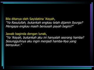 Bila ditanya oleh Sayidatina 'Aisyah,   "Ya Rasulullah, bukankah engkau telah dijamin Syurga? Mengapa engkau masih bersusah payah begini?"  Jawab baginda dengan lunak,  "Ya 'Aisyah, bukankah aku ini hanyalah seorang hamba? Sesungguhnya aku ingin menjadi hamba-Nya yang bersyukur."   