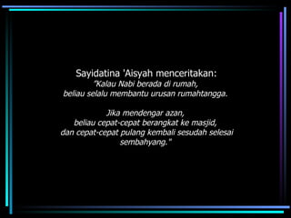 Sayidatina 'Aisyah menceritakan: ” Kalau Nabi berada di rumah,  beliau selalu membantu urusan rumahtangga.  Jika mendengar azan,  beliau cepat-cepat berangkat ke masjid,  dan cepat-cepat pulang kembali sesudah selesai sembahyang."   