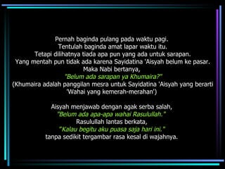 Pernah baginda pulang pada waktu pagi.  Tentulah baginda amat lapar waktu itu. Tetapi dilihatnya tiada apa pun yang ada untuk sarapan.  Yang mentah pun tidak ada karena Sayidatina 'Aisyah belum ke pasar. Maka Nabi bertanya,  "Belum ada sarapan ya Khumaira?"   (Khumaira adalah panggilan mesra untuk Sayidatina 'Aisyah yang berarti 'Wahai yang kemerah-merahan')  Aisyah menjawab dengan agak serba salah,  "Belum ada apa-apa wahai Rasulullah."   Rasulullah lantas berkata,  ” Kalau   begitu aku puasa saja hari ini."  tanpa sedikit tergambar rasa kesal di wajahnya.  