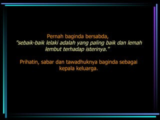 Pernah baginda bersabda,  "sebaik-baik lelaki adalah yang paling baik dan lemah lembut terhadap isterinya."   Prihatin, sabar dan tawadhuknya baginda sebagai kepala keluarga.  