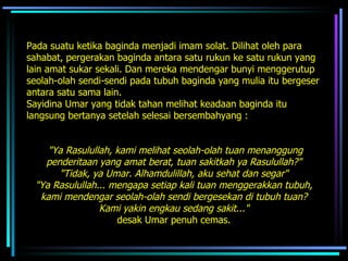 Pada suatu ketika baginda menjadi imam solat. Dilihat oleh para sahabat, pergerakan baginda antara satu rukun ke satu rukun yang lain amat sukar sekali. Dan mereka mendengar bunyi menggerutup seolah-olah sendi-sendi pada tubuh baginda yang mulia itu bergeser antara satu sama lain.  Sayidina Umar yang tidak tahan melihat keadaan baginda itu  langsung bertanya setelah selesai bersembahyang :  "Ya Rasulullah, kami melihat seolah-olah tuan menanggung penderitaan yang amat berat, tuan sakitkah ya Rasulullah?"  "Tidak, ya Umar. Alhamdulillah, aku sehat dan segar"   "Ya Rasulullah... mengapa setiap kali tuan menggerakkan tubuh,  kami mendengar seolah-olah sendi bergesekan di tubuh tuan?  Kami yakin engkau sedang sakit..."   desak Umar penuh cemas.  