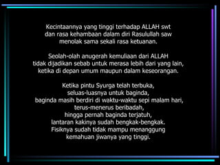 Kecintaannya yang tinggi terhadap ALLAH swt  dan rasa kehambaan dalam diri Rasulullah saw  menolak sama sekali rasa ketuanan.  Seolah-olah anugerah kemuliaan dari ALLAH  tidak dijadikan sebab untuk merasa lebih dari yang lain,  ketika di depan umum maupun dalam keseorangan.  Ketika pintu Syurga telah terbuka,  seluas-luasnya untuk baginda,  baginda masih berdiri di waktu-waktu sepi malam hari, terus-menerus beribadah,  hingga pernah baginda terjatuh,  lantaran kakinya sudah bengkak-bengkak.  Fisiknya sudah tidak mampu menanggung  kemahuan jiwanya yang tinggi.  