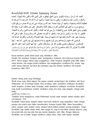 Rosulullah SAW Teladan Sepanjang Zaman
،ً‫ا‬‫شهيد‬ ‫باهلل‬ ‫وكفى‬ ‫كله‬ ‫الدين‬ ‫على‬ ‫ليظهره‬ ‫الحق‬ ‫ودين‬ ‫بالهدى‬ ‫رسوله‬ ‫أرسل‬ ،‫هلل‬ ‫الحمد‬‫أحمده‬
‫ش‬ ‫ال‬ ‫وحده‬ ‫هللا‬ ‫إال‬ ‫إله‬ ‫ال‬ ‫أن‬ ‫وأشهد‬ ،ً‫ا‬‫حميد‬ ً‫ا‬‫ولي‬ ‫به‬ ‫وكفى‬ ،‫وأستغفره‬ ‫إليه‬ ‫وأتوب‬ ‫وأشكره‬‫له‬ ‫ريك‬
‫صدره‬ ‫هللا‬ ‫شرح‬ ‫نبي‬ ،‫ورسوله‬ ‫هللا‬ ‫عبد‬ ً‫ا‬‫محمد‬ ‫نبينا‬ ‫أن‬ ‫وأشهد‬ ،ً‫ا‬‫وتمجيد‬ ‫لشأنه‬ ً‫ا‬‫تعظيم‬‫ذكره‬ ‫ورفع‬
‫هللا‬ ‫بعثه‬ ،‫أمره‬ ‫خالف‬ ‫من‬ ‫على‬ ‫والصغار‬ ‫الذلة‬ ‫وجعل‬ ،‫قدره‬ ‫العالمين‬ ‫في‬ ‫وأعلى‬ ‫وزره‬ ‫ووضع‬
‫ب‬ ‫وأتم‬ ‫الدين‬ ‫به‬ ‫هللا‬ ‫وأكمل‬ ،‫الملة‬ ‫قواعد‬ ‫وأرسى‬ ،‫العقيدة‬ ‫صرح‬ ‫فأشاد‬ ‫الحق‬ ‫ودين‬ ‫بالهدى‬،‫النعمة‬ ‫ه‬
‫ع‬ ‫وبارك‬ ‫وسلم‬ ‫هللا‬ ‫فصلى‬ ،‫التزمه‬ ‫ما‬ ‫والحق‬ ،‫شرعه‬ ‫ما‬ ‫والدين‬ ،‫به‬ ‫جاء‬ ‫ما‬ ‫فالخير‬‫وع‬ ‫ليه‬‫آله‬ ‫لى‬
‫ل‬ ً‫ا‬‫اتباع‬ ‫وأكثرها‬ ،‫والسالم‬ ‫الصالة‬ ‫عليه‬ ‫لرسوله‬ ‫وأحبها‬ ‫له‬ ‫وأطوعها‬ ‫األمة‬ ‫هذه‬ ‫خير‬ ‫وصحبه‬،‫ه‬
‫أيها‬ : ‫بعد‬ ‫أما‬ .‫الدين‬ ‫يوم‬ ‫إلى‬ ‫بدعوتهم‬ ‫ودعا‬ ‫هديهم‬ ‫لزم‬ ‫ومن‬ ‫وأرضاهم‬ ‫عنهم‬ ‫هللا‬ ‫فرضي‬
‫اتق‬ ‫آمنوا‬ ‫الذين‬ ‫أيها‬ ‫(يا‬ : ‫تعالى‬ ‫قال‬ ‫وجل‬ ‫عز‬ ‫هللا‬ ‫بتقوى‬ ‫ونفسي‬ ‫أوصيكم‬ :‫المسلمون‬‫حق‬ ‫هللا‬ ‫و‬
)‫مسلمون‬ ‫وأنتم‬ ‫إال‬ ‫تموتن‬ ‫وال‬ ‫تقاته‬ِ‫ب‬َ‫ر‬ ْ‫ن‬ِ‫م‬ ٍ‫ور‬ُ‫ن‬ ‫ى‬َ‫ل‬َ‫ع‬ َ‫و‬ُ‫ه‬َ‫ف‬ ِ‫الم‬ْ‫س‬ِ ْ‫ْل‬ِ‫ل‬ ُ‫ه‬ َ‫ْر‬‫د‬َ‫ص‬ ُ ‫اَّلله‬ َ‫ح‬َ‫َر‬‫ش‬ ْ‫ن‬َ‫م‬َ‫ف‬َ‫أ‬ ( : ‫تعالى‬ ‫قال‬:‫(الزمر‬ ) ِ‫ه‬
22:‫األنعام‬ ) ِ‫الم‬ْ‫س‬ِ‫ْل‬ِ‫ل‬ ُ‫ه‬ َ‫ْر‬‫د‬َ‫ص‬ ْ‫ح‬َ‫ر‬ْ‫ش‬َ‫ي‬ ُ‫ه‬َ‫ي‬ِ‫د‬ْ‫ه‬َ‫ي‬ ْ‫ن‬َ‫أ‬ ُ ‫اَّلله‬ ِ‫د‬ ِ‫ُر‬‫ي‬ ْ‫ن‬َ‫م‬َ‫ف‬ ( : ‫تعالى‬ ‫وقال‬ )521
Kaum muslimin jamah sholat jumat yang dimuliakan Allah
Marilah kita senantiasa berupaya untuk meningkatkan keimanan dan ketakwaan kepada Allah
SWT. Takwa dengan makna yang sesungguhnya, selalu berupaya mengabdi pada Allah dalam
setiap aktivitas kita dengan penuh keikhlasan dan mengharapkan keridhoan-Nya semata. Juga
selalu merasa khawatir dan takut jika perbuatan yang kita lakukan membawa kita kepada
kemurkaan Allah SWT.
Hadirin sidang jumat yang berbahagia
Masih terasa segar dalam ingatan kita nuansa semarak memperingati hari kelahiran nabi besar
Muhammad saw di berbagai tempat. Rasa kecintaan untuk meneladani kehidupan Rosulullah
masih bergelora di dalam dada. Semangat untuk mendalami kehidupan keseharian Rosulullah
yang penuh kesederhanaan semakin membakar setiap jiwa insan yang mengaku sebagai umat
beliau.
َ‫ين‬ِ‫م‬َ‫ل‬‫ا‬َ‫ع‬ْ‫ل‬ِ‫ل‬ ً‫ة‬َ‫م‬ْ‫ح‬َ‫ر‬ ‫ال‬ِ‫إ‬ َ‫َاك‬‫ن‬ْ‫ل‬َ‫س‬ ْ‫ر‬َ‫أ‬ ‫ا‬َ‫م‬ َ‫و‬
"Tidaklah Kami mengutusmu wahai Muhammad kecuali untuk menjadi rahmat sekalian alam"
(Al-Anbiyah: 107)
Rosulullah bukan hanya menjadi rahmat buat kaum muslimin yang menjadikan beliau sebagai
panutan dan contoh sejati dalam merealisasikan ketaatan kepada Allah, dalam bersosialisasi
sehari, menjadi ayah, menjadi suami, menjadi kakek bahkan menjadi seorang pemimpin. Tetapi
Rosulullah juga adalah rahmat untuk alam sejagat ini, yang di sana hidup manusia-manusia yang
tak pernah tahu dan mau tahu buat apa mereka diciptakan oleh Allah. Dengan diutusnya
Rosulullah saw ke dunia, dengan membawa cahaya islam, Islam telah mampu merubah
 