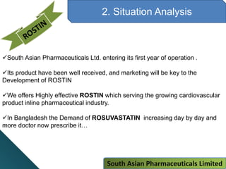 2. Situation Analysis
South Asian Pharmaceuticals Ltd. entering its first year of operation .
Its product have been well received, and marketing will be key to the
Development of ROSTIN
We offers Highly effective ROSTIN which serving the growing cardiovascular
product inline pharmaceutical industry.
In Bangladesh the Demand of ROSUVASTATIN increasing day by day and
more doctor now prescribe it…
South Asian Pharmaceuticals Limited
 