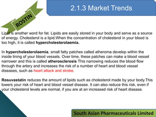 2.1.3 Market Trends
Lipid is another word for fat. Lipids are easily stored in your body and serve as a source
of energy. Cholesterol is a lipid.When the concentration of cholesterol in your blood is
too high, it is called hypercholesterolaemia.
In hypercholesterolaemia, small fatty patches called atheroma develop within the
inside lining of your blood vessels. Over time, these patches can make a blood vessel
narrower and this is called atherosclerosis This narrowing reduces the blood flow
through the artery and increases the risk of a number of heart and blood vessel
diseases, such as heart attack and stroke.
Rosuvastatin reduces the amount of lipids such as cholesterol made by your body.This
lowers your risk of heart and blood vessel disease. It can also reduce this risk, even if
your cholesterol levels are normal, if you are at an increased risk of heart disease.
South Asian Pharmaceuticals Limited
 